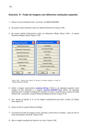 128

Exercício 8 - Fusão de imagens com diferentes resoluções espaciais.
1. Clique no ícone Interpreter (barra de ícones do ERDAS IMAGINE).
2. No quadro Image Interpreter clique em Spatial Enhancement (Figura 3.36).
3. No quadro Spatial Enhancement clique em Resolution Merge (Figura 3.36)
Resolution Merge é aberto (Figura 3.33).

O quadro

Figura 3.36 – Menus para acesso ás técnicas de Realce Espacial e Fusão de
Imagens (Resolution Merge).

4. Utilize a imagem pancromática campinas_b8.img (14,25 m de resolução espacial) como
imagem de alta resolução e a imagem campinas_20000617.img (28,5m de resolução
espacial) como a imagem multiespectral. Escolha um nome e caminho para o arquivo de saída
(Output File) e preencha o quadro Resolution Merge conforme a Figura 3.37..
5. Use apenas as bandas 3, 4 e 5 da imagem multiespectral para fazer a fusão. Em Select
Layer digite 3:5
6. Clique em OK no quadro Resolution Merge.
7. O processo de fusão de imagens é lento. Quando a tarefa estiver completa, clique em OK na
barra de progresso Job State. (Figura 3.38)
8. Abra a imagem resultante da fusão em um visor. (Figura 3.39)

 