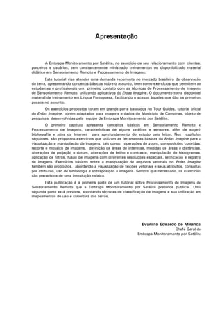 Apresentação

A Embrapa Monitoramento por Satélite, no exercício de seu relacionamento com clientes,
parceiros e usuários, tem constantemente ministrado treinamentos ou disponibilizado material
didático em Sensoriamento Remoto e Processamento de Imagens.
Este tutorial visa atender uma demanda recorrente no mercado brasileiro de observação
da terra, apresentando conceitos básicos sobre o assunto, bem como exercícios que permitem ao
estudantes e profissionais um primeiro contato com as técnicas de Processamento de Imagens
de Sensoriamento Remoto, utilizando aplicativos do Erdas Imagine. O documento torna disponível
material de treinamento em Língua Portuguesa, facilitando o acesso àqueles que dão os primeiros
passos no assunto.
Os exercícios propostos foram em grande parte baseados no Tour Guides, tutorial oficial
do Erdas Imagine, porém adaptados para imagens e dados do Município de Campinas, objeto de
pesquisas desenvolvidas pela equipe da Embrapa Monitoramento por Satélite.
O primeiro capítulo apresenta conceitos básicos em Sensoriamento Remoto e
Processamento de Imagens, características de alguns satélites e sensores, além de sugerir
bibliografia e sites da Internet para aprofundamento do estudo pelo leitor. Nos capítulos
seguintes, são propostos exercícios que utilizam as ferramentas básicas do Erdas Imagine para a
visualização e manipulação de imagens, tais como: operações de zoom, composições coloridas,
recorte e mosaico de imagens, definição de áreas de interesse, medidas de áreas e distâncias,
alterações de projeção e datum, alterações de brilho e contraste, manipulação de histogramas,
aplicação de filtros, fusão de imagens com diferentes resoluções espaciais, retificação e registro
de imagens. Exercícios básicos sobre a manipulação de arquivos vetoriais no Erdas Imagine
também são propostos, abordando a visualização de feições vetoriais e seus atributos, consultas
por atributos, uso de simbologia e sobreposição a imagens. Sempre que necessário, os exercícios
são precedidos de uma introdução teórica.
Esta publicação é a primeira parte de um tutorial sobre Processamento de Imagens de
Sensoriamento Remoto que a Embrapa Monitoramento por Satélite pretende publicar. Uma
segunda parte está prevista, abordando técnicas de classificação de imagens e sua utilização em
mapeamentos de uso e cobertura das terras.

Evaristo Eduardo de Miranda
Chefe Geral da
Embrapa Monitoramento por Satélite

 