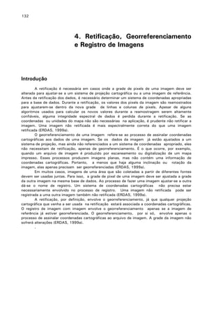 132

4. Retificação, Georreferenciamento
e Registro de Imagens

Introdução
A retificação é necessária em casos onde a grade de pixels de uma imagem deve ser
alterada para ajustar-se a um sistema de projeção cartográfica ou a uma imagem de referência.
Antes da retificação dos dados, é necessário determinar um sistema de coordenadas apropriadas
para a base de dados. Durante a retificação, os valores dos pixels da imagem são reamostrados
para ajustarem-se dentro da nova grade de linhas e colunas de pixels. Apesar de alguns
algoritmos usados para calcular os novos valores durante a reamostragem serem altamente
confiáveis, alguma integridade espectral de dados é perdida durante a retificação. Se as
coordenadas ou unidades do mapa não são necessárias na aplicação, é prudente não retificar a
imagem. Uma imagem não retificada é mais espectralmente correta do que uma imagem
retificada (ERDAS, 1999a).
O georreferenciamento de uma imagem refere-se ao processo de assinalar coordenadas
cartográficas aos dados de uma imagem. Se os dados da imagem já estão ajustados a um
sistema de projeção, mas ainda não referenciados a um sistema de coordenadas apropriado, eles
não necessitam de retificação, apenas de georreferenciamento. É o que ocorre, por exemplo,
quando um arquivo de imagem é produzido por escaneamento ou digitalização de um mapa
impresso. Esses processos produzem imagens planas, mas não contém uma informação de
coordenadas cartográficas. Portanto, a menos que haja alguma inclinação ou rotação da
imagem, elas apenas precisam ser georreferenciadas (ERDAS, 1999a).
Em muitos casos, imagens de uma área que são coletadas a partir de diferentes fontes
devem ser usadas juntas. Para isso, a grade de pixel de uma imagem deve ser ajustada a grade
da outra imagem na mesma base de dados. Ao processo de fazer uma imagem ajustar-se a outra
dá-se o nome de registro. Um sistema de coordenadas cartográficas não precisa estar
necessariamente envolvido no processo de registro. Uma imagem não retificada pode ser
registrada a uma outra imagem também não retificada (ERDAS, 1999a).
A retificação, por definição, envolve o georreferenciamento, já que qualquer projeção
cartográfica que venha a ser usada na retificação estará associada a coordenadas cartográficas.
O registro de imagem com imagem envolve o georreferenciamento apenas se a imagem de
referência já estiver georreferenciada. O georreferenciamento, por si só, envolve apenas o
processo de assinalar coordenadas cartográficas ao arquivo de imagem. A grade da imagem não
sofrerá alterações (ERDAS, 1999a).
.

 