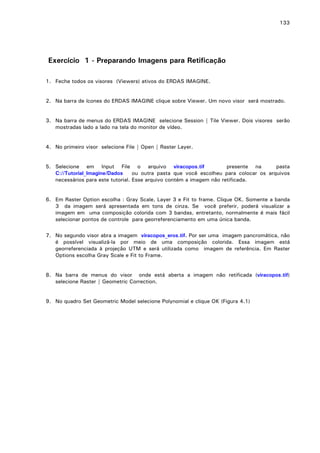 133

Exercício 1 - Preparando Imagens para Retificação
1. Feche todos os visores (Viewers) ativos do ERDAS IMAGINE.
2. Na barra de ícones do ERDAS IMAGINE clique sobre Viewer. Um novo visor será mostrado.
3. Na barra de menus do ERDAS IMAGINE selecione Session | Tile Viewer. Dois visores serão
mostradas lado a lado na tela do monitor de vídeo.
4. No primeiro visor selecione File | Open | Raster Layer.
5. Selecione em Input File o arquivo viracopos.tif
presente na
pasta
C://Tutorial_Imagine/Dados
ou outra pasta que você escolheu para colocar os arquivos
necessários para este tutorial. Esse arquivo contém a imagem não retificada.
6. Em Raster Option escolha : Gray Scale, Layer 3 e Fit to frame. Clique OK. Somente a banda
3 da imagem será apresentada em tons de cinza. Se você preferir, poderá visualizar a
imagem em uma composição colorida com 3 bandas, entretanto, normalmente é mais fácil
selecionar pontos de controle para georreferenciamento em uma única banda.
7. No segundo visor abra a imagem viracopos_eros.tif. Por ser uma imagem pancromática, não
é possível visualizá-la por meio de uma composição colorida. Essa imagem está
georreferenciada à projeção UTM e será utilizada como imagem de referência. Em Raster
Options escolha Gray Scale e Fit to Frame.
8. Na barra de menus do visor onde está aberta a imagem não retificada (viracopos.tif)
selecione Raster | Geometric Correction.
9. No quadro Set Geometric Model selecione Polynomial e clique OK (Figura 4.1)

 