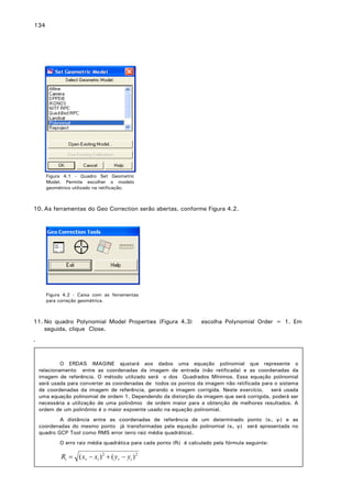 134

Figura 4.1 - Quadro Set Geometric
Model. Permite escolher o modelo
geométrico utilizado na retificação.

10. As ferramentas do Geo Correction serão abertas, conforme Figura 4.2.

Figura 4.2 - Caixa com as ferramentas
para correção geométrica.

11. No quadro Polynomial Model Properties (Figura 4.3)
seguida, clique Close.

escolha Polynomial Order = 1. Em

.

O ERDAS IMAGINE ajustará aos dados uma equação polinomial que represente o
relacionamento entre as coordenadas da imagem de entrada (não retificada) e as coordenadas da
imagem de referência. O método utilizado será o dos Quadrados Mínimos. Essa equação polinomial
será usada para converter as coordenadas de todos os pontos da imagem não retificada para o sistema
de coordenadas da imagem de referência, gerando a imagem corrigida. Neste exercício, será usada
uma equação polinomial de ordem 1. Dependendo da distorção da imagem que será corrigida, poderá ser
necessária a utilização de uma polinômio de ordem maior para a obtenção de melhores resultados. A
ordem de um polinômio é o maior expoente usado na equação polinomial.
A distância entre as coordenadas de referência de um determinado ponto (xr, yr) e as
coordenadas do mesmo ponto já transformadas pela equação polinomial (xi, yi) será apresentada no
quadro GCP Tool como RMS error (erro raiz média quadrática).
O erro raiz média quadrática para cada ponto (Ri) é calculado pela fórmula seguinte:

Ri = ( xr − xi ) 2 + ( yr − yi ) 2

 