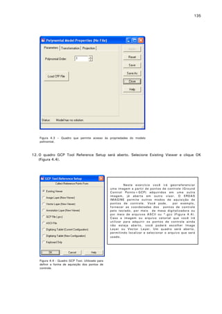 135

Figura 4.3 – Quadro que permite acesso às propriedades do modelo
polinomial.

12. O quadro GCP Tool Reference Setup será aberto. Selecione Existing Viewer e clique OK
(Figura 4.4).

Neste exercício você irá georreferenciar
uma imagem a partir de pontos de controle (Ground
Control Points=GCP) adquiridos em uma outra
imagem, já aberta em outro visor. O ERDAS
IMAGINE permite outros modos de aquisição de
pontos de controle. Você pode,
por exemplo,
fornecer as coordenadas dos pontos de controle
pelo teclado, por meio de mesa digitalizadora ou
por meio de arquivos ASCII ou *.gcc (Figura 4.4).
Caso a imagem ou arquivo vetorial que você irá
utilizar para adquirir os pontos de controle ainda
não esteja aberto, você poderá escolher Image
Layer ou Vector Layer. Um quadro será aberto,
permitindo localizar e selecionar o arquivo que será
usado .

Figura 4.4 - Quadro GCP Tool. Utilizado para
definir a forma de aquisição dos pontos de
controle.

 