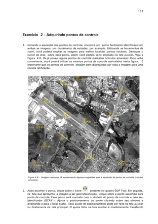 137

Exercício 2 - Adquirindo pontos de controle
1. Iniciando a aquisição dos pontos de controle, encontre um ponto facilmente identificável em
ambas as imagens: um cruzamento de estradas, por exemplo. Utilizando as ferramentas de
zoom, você poderá ampliar as imagens para melhor localizar pontos notáveis. Desloque o
cursor de área sobre esse ponto, assim você poderá vê-lo ampliado na tela auxiliar. Veja a
Figura 4.6. Ela já possui alguns pontos de controle marcados (círculos amarelos). Caso ache
conveniente, você poderá utilizar os mesmos pontos de controle assinalados nesta figura. É
importante que os pontos de controle estejam bem distribuídos por toda a imagem para uma
correta retificação.

Figura 4.6 - Imagem viracopos.tif apresentando algumas sugestões para a aquisição de pontos de controle (círculos
amarelos).

2. Após escolher o ponto, clique sobre o ícone
presente no quadro GCP Tool. Em seguida,
na tela que apresenta a imagem a ser georreferenciada, clique sobre o ponto escolhido para
ponto de controle. Esse ponto será marcado com o símbolo do ponto de controle e pelo seu
identificador (GCP#1). Ajuste o posicionamento do ponto clicando sobre seu símbolo e
arrastando-o para o local exato. Esse ajuste de posicionamento pode ser feito na tela auxiliar
ou diretamente na tela principal. O ajuste feito na tela auxiliar é imediatamente transferido

 