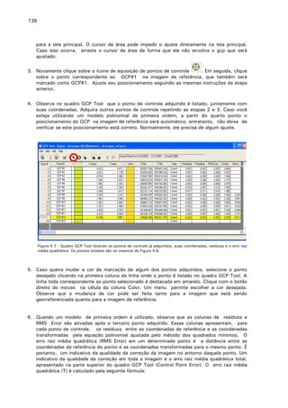 138

para a tela principal. O cursor de área pode impedir o ajuste diretamente na tela principal.
Caso isso ocorra, arraste o cursor de área de forma que ele não envolva o gcp que será
ajustado.
3. Novamente clique sobre o ícone de aquisição de pontos de controle
. Em seguida, clique
sobre o ponto correspondente ao GCP#1 na imagem de referência, que também será
marcado como GCP#1. Ajuste seu posicionamento seguindo as mesmas instruções da etapa
anterior.
4. Observe no quadro GCP Tool que o ponto de controle adquirido é listado, juntamente com
suas coordenadas. Adquira outros pontos de controle repetindo as etapas 2 e 3. Caso você
esteja utilizando um modelo polinomial de primeira ordem, a partir do quarto ponto o
posicionamento do GCP na imagem de referência será automático, entretanto, não deixe de
verificar se este posicionamento está correto. Normalmente, ele precisa de algum ajuste.

Figura 4.7 - Quadro GCP Tool listando os pontos de controle já adquiridos, suas coordenadas, resíduos e o erro raiz
média quadrática. Os pontos listados são os mesmos da Figura 4.6.

5. Caso queira mudar a cor de marcação de algum dos pontos adquiridos, selecione o ponto
desejado clicando na primeira coluna da linha onde o ponto é listado no quadro GCP Tool. A
linha toda correspondente ao ponto selecionado é destacada em amarelo. Clique com o botão
direito do mouse na célula da coluna Color. Um menu permite escolher a cor desejada.
Observe que a mudança de cor pode ser feita tanto para a imagem que está sendo
georreferenciada quanto para a imagem de referência.
6. Quando um modelo de primeira ordem é utilizado, observe que as colunas de resíduos e
RMS Error são ativadas após o terceiro ponto adquirido. Essas colunas apresentam, para
cada ponto de controle, os resíduos entre as coordenadas de referência e as coordenadas
transformadas pela equação polinomial ajustada pelo método dos quadrados mínimos. O
erro raiz média quadrática (RMS Error) em um determinado ponto é a distância entre as
coordenadas de referência do ponto e as coordenadas transformadas para o mesmo ponto. É
portanto, um indicativo da qualidade da correção da imagem no entorno daquele ponto. Um
indicativo da qualidade da correção em toda a imagem é o erro raiz média quadrática total,
apresentado na parte superior do quadro GCP Tool (Control Point Error). O erro raiz média
quadrática (T) é calculado pela seguinte fórmula:

 