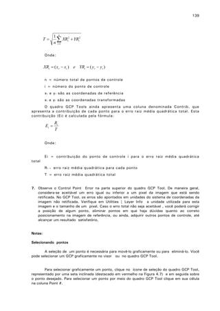 139

T=

1 n
∑ XRi2 + YRi2
n i =1

Onde:

XRi = ( xr − xi ) e YRi = ( y r − yi )
n = número total de pontos de controle
i = número do ponto de controle
x r e y r são as coordenadas de referência
x i e y i são as coordenadas transformadas
O quadro GCP Tools ainda apresenta uma coluna denominada Contrib. que
apresenta a contribuição de cada ponto para o erro raiz média quadrática total. Esta
contribuição (Ei) é calculada pela fórmula:

Ei =

Ri
T

Onde:
Ei = contribuição do ponto de controle i para o erro raiz média quadrática
total
Ri

=

erro raiz média quadrática para cada ponto

T = erro raiz média quadrática total
7. Observe o Control Point Error na parte superior do quadro GCP Tool. De maneira geral,
considera-se aceitável um erro igual ou inferior a um pixel da imagem que está sendo
retificada. No GCP Tool, os erros são apontados em unidades do sistema de coordenadas da
imagem não retificada. Verifique em Utilities | Layer Info a unidade utilizada para esta
imagem e o tamanho de um pixel. Caso o erro total não seja aceitável , você poderá corrigir
a posição de algum ponto, eliminar pontos em que haja dúvidas quanto ao correto
posicionamento na imagem de referência, ou ainda, adquirir outros pontos de controle, até
alcançar um resultado satisfatório.
Notas:
Selecionando pontos
A seleção de um ponto é necessária para movê-lo graficamente ou para eliminá-lo. Você
pode selecionar um GCP graficamente no visor ou no quadro GCP Tool.
Para selecionar graficamente um ponto, clique no ícone de seleção do quadro GCP Tool,
representado por uma seta inclinada (destacado em vermelho na Figura 4.7) e em seguida sobre
o ponto desejado. Para selecionar um ponto por meio do quadro GCP Tool clique em sua célula
na coluna Point #.

 