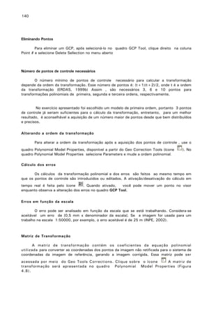 140

Eliminando Pontos
Para eliminar um GCP, após selecioná-lo no quadro GCP Tool, clique direito na coluna
Point # e selecione Delete Sellection no menu aberto

Número de pontos de controle necessários
O número mínimo de pontos de controle necessário para calcular a transformação
depende da ordem da transformação. Esse número de pontos é: (t+1)(t+2)/2, onde t é a ordem
da transformação (ERDAS, 1999b) Assim , são necessários 3, 6 e 10 pontos para
transformações polinomiais de primeira, segunda e terceira ordens, respectivamente.
No exercício apresentado foi escolhido um modelo de primeira ordem, portanto 3 pontos
de controle já seriam suficientes para o cálculo da transformação, entretanto, para um melhor
resultado, é aconselhável a aquisição de um número maior de pontos desde que bem distribuídos
e precisos.
Alterando a ordem da transformação
Para alterar a ordem da transformação após a aquisição dos pontos de controle , use o
quadro Polynomial Model Properties, disponível a partir do Geo Correction Tools (ícone
quadro Polynomial Model Properties selecione Parameters e mude a ordem polinomial.

). No

Cálculo dos erros
Os cálculos da transformação polinomial e dos erros são feitos ao mesmo tempo em
que os pontos de controle são introduzidos ou editados. A ativação/desativação do cálculo em
tempo real é feita pelo ícone
. Quando ativado,
você pode mover um ponto no visor
enquanto observa a alteração dos erros no quadro GCP Tool.
Erros em função da escala
O erro pode ser analisado em função da escala que se está trabalhando. Considera-se
aceitável um erro de [0,5 mm x denominador da escala]. Se a imagem for usada para um
trabalho na escala 1:50000, por exemplo, o erro aceitável é de 25 m (INPE, 2002).

Matriz de Transformação
A matriz de transformação contém os coeficientes da equação polinomial
utilizada para converter as coordenadas dos pontos da imagem não retificada para o sistema de
coordenadas da imagem de referência, gerando a imagem corrigida. Essa matriz pode ser
acessada por meio do Geo Tools Corrections. Clique sobre o ícone
A matriz de
transformação será apresentada no quadro Polynomial Model Properties (Figura
4.8).

 