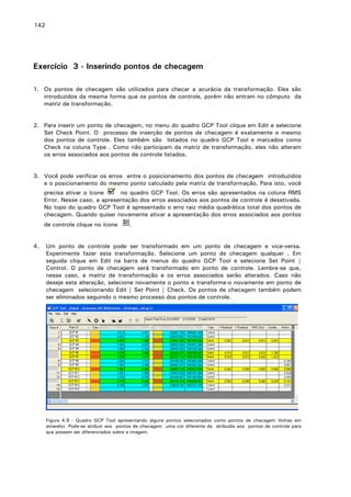 142

Exercício 3 - Inserindo pontos de checagem
1. Os pontos de checagem são utilizados para checar a acurácia da transformação. Eles são
introduzidos da mesma forma que os pontos de controle, porém não entram no cômputo da
matriz de transformação.
2. Para inserir um ponto de checagem, no menu do quadro GCP Tool clique em Edit e selecione
Set Check Point. O processo de inserção de pontos de checagem é exatamente o mesmo
dos pontos de controle. Eles também são listados no quadro GCP Tool e marcados como
Check na coluna Type . Como não participam da matriz de transformação, eles não alteram
os erros associados aos pontos de controle listados.
3. Você pode verificar os erros entre o posicionamento dos pontos de checagem introduzidos
e o posicionamento do mesmo ponto calculado pela matriz de transformação. Para isto, você
precisa ativar o ícone
no quadro GCP Tool. Os erros são apresentados na coluna RMS
Error. Nesse caso, a apresentação dos erros associados aos pontos de controle é desativada.
No topo do quadro GCP Tool é apresentado o erro raiz média quadrática total dos pontos de
checagem. Quando quiser novamente ativar a apresentação dos erros associados aos pontos
de controle clique no ícone
4.

.

Um ponto de controle pode ser transformado em um ponto de checagem e vice-versa.
Experimente fazer esta transformação. Selecione um ponto de checagem qualquer . Em
seguida clique em Edit na barra de menus do quadro GCP Tool e selecione Set Point |
Control. O ponto de checagem será transformado em ponto de controle. Lembre-se que,
nesse caso, a matriz de transformação e os erros associados serão alterados. Caso não
deseje esta alteração, selecione novamente o ponto e transforme-o novamente em ponto de
checagem selecionando Edit | Set Point | Check. Os pontos de checagem também podem
ser eliminados seguindo o mesmo processo dos pontos de controle.

Figura 4.9 - Quadro GCP Tool apresentando alguns pontos selecionados como pontos de checagem (linhas em
amarelo). Pode-se atribuir aos pontos de checagem uma cor diferente da atribuída aos pontos de controle para
que possam ser diferenciados sobre a imagem.

 
