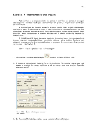 143

Exercício 4 - Reamostrando uma Imagem
Após verificar se os erros associados aos pontos de controle a aos pontos de checagem
são adequados a acurácia exigida para a transformação em questão, a imagem estará pronta para
ser reamostrada.
A reamostragem é o processo de cálculo de novos valores para a imagem retificada pela
aplicação da matriz de transformação obtida a partir dos pontos de controle adquiridos. Um novo
arquivo para a imagem retificada é criado. Todos as camadas da imagem fonte contendo dados
matriciais serão reamostradas. A imagem retificada terá o mesmo número de camadas da
imagem fonte.
O ERDAS IMAGINE dispõe de quatro algoritmos de reamostragem: vizinho mais próximo
(nearest neighbor), interpolação bilinear, convolução cúbica e spline bicúbico. Escolha o mais
adequado ao seu propósito. Uma explicação sobre os processos de reamostragem é apresentada
no Exercício 14 do Capítulo 2.
Vamos iniciar o processo de reamostragem:

1. Clique sobre o ícone de reamostragem

presente no Geo Correction Tools.

2. O quadro de reamostragem é aberto (Fig. 4.10). Em Output File, escolha a pasta onde você
salvará o arquivo da imagem retificada e dê um nome para este arquivo. Sugestão:
viracopos-spot.tif

Figura 4.10 – Quadro utilizado para reamostar
uma imagem

3. Em Resample Method clique na lista popup e selecione Nearest Neighbor.

 