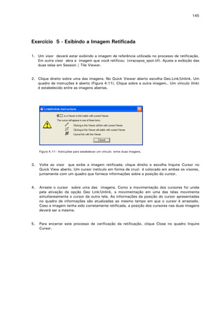145

Exercício 5 - Exibindo a Imagem Retificada
1. Um visor deverá estar exibindo a imagem de referência utilizada no processo de retificação.
Em outra visor abra a imagem que você retificou (viracopos_spot.tif). Ajuste a exibição das
duas telas em Session | Tile Viewer.
2. Clique direito sobre uma das imagens. No Quick Viewer aberto escolha Geo.Link/Unlink. Um
quadro de instruções é aberto (Figura 4.11). Clique sobre a outra imagem.. Um vínculo (link)
é estabelecido entre as imagens abertas.

Figura 4.11– Instruções para estabelecer um vínculo entre duas imagens.

3.

Volte ao visor que exibe a imagem retificada; clique direito e escolha Inquire Cursor no
Quick View aberto. Um cursor (retículo em forma de cruz) é colocado em ambas os visores,
juntamente com um quadro que fornece informações sobre a posição do cursor.

4.

Arraste o cursor sobre uma das imagens. Como a movimentação dos cursores foi unida
pela ativação da opção Geo Link/Unlink, a movimentação em uma das telas movimenta
simultaneamente o cursor da outra tela. As informações da posição do cursor apresentadas
no quadro de informações são atualizadas ao mesmo tempo em que o cursor é arrastado.
Caso a imagem tenha sido corretamente retificada, a posição dos cursores nas duas imagens
deverá ser a mesma.

5.

Para encerrar este processo de verificação da retificação, clique Close no quadro Inquire
Cursor.

 