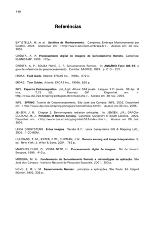 146

Referências
BATISTELLA, M. et al. Satélites de Monitoramento. Campinas: Embrapa Monitoramento por
Satélite, 2004. Disponível em: <http://www.sat.cnpm.embrapa.br>. Acesso em: 30 nov.
2005.
CRÓSTA, A. P. Processamento digital de imagens de Sensoriamento Remoto. Campinas:
IG/UNICAMP, 1993. 170p.
CRÓSTA, A. P.; SOUZA FILHO, C. R. Sensoriamento Remoto. In: ANUÁRIO Fator GIS 97: o
guia de referência do geoprocessamento. Curitiba: SAGRES, 1997. p. C10 – C21.
ERDAS. Field Guide. Atlanta: ERDAS Inc., 1999a. 672 p.
ERDAS. Tour Guides. Atlanta: ERDAS Inc., 1999b. 636 p.
INPE. Espectro Eletromagnético. pdi_3.gif. Altura: 584 pixels. Largura: 911 pixels. 96 dpi. 8
bits.
7,72
KB.
Formato
GIF
.
Disponível
em:
<
http://www.dpi.inpe.br/spring/portugues/download.php>. Acesso em: 30 nov. 2004.
INPE. SPRING: Tutorial de Geoprocessamento. São José dos Campos: INPE, 2002. Disponívell
em: <http://www.dpi.inpe.br/spring/portugues/tutorial/index.html>. Acesso em:30 nov. 2005.
JENSEN, J. R. Chapter 2: Eletromagnetic radiation principles. In: JENSEN. J.R.; GARCÍAQUIJANO, M. J. Principles of Remote Sensing. Columbia: University of South Carolina, 2005.
Disponível em: <http://www.cas.sc.edu/geog/rslab/551/index.html>.
Acesso em 06 dez.
2005.
LEICA GEOSYSTEMS
2003. 1 CD-ROM.

Erdas Imagine

Versão 8.7:

Leica Geosystems GIS & Mapping LLC.,

LILLESAND, T. M.; KIEFER, R.W.; CHIPMAN, J.W. Remote sensing and image interpretation. 5.
ed. New York: J. Wiley & Sons, 2004. 763 p.
MARQUES FILHO, O.; VIEIRA NETO, H.
Brasport, 1999. 410 p.

Processamento digital de imagens.

Rio de Janeiro:

MOREIRA, M. A. Fundamentos do Sensoriamento Remoto e metodologias de aplicação. São
José dos Campos: Instituto Nacional de Pesquisas Espaciais, 2001. 250 p.
NOVO, E. M. L. M Sensoriamento Remoto:
Blücher, 1992. 308 p.

princípios e aplicações. São Paulo: Ed. Edgard

 