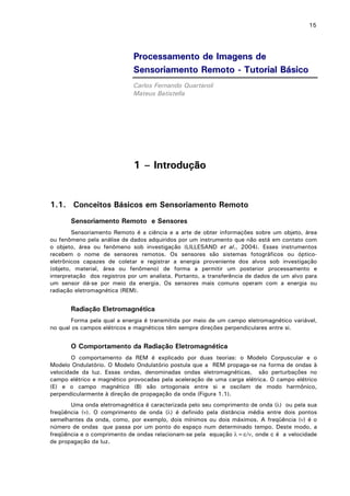 15

Processamento de Imagens de
Sensoriamento Remoto - Tutorial Básico
Carlos Fernando Quartaroli
Mateus Batistella

1 – Introdução

1.1. Conceitos Básicos em Sensoriamento Remoto
Sensoriamento Remoto e Sensores
Sensoriamento Remoto é a ciência e a arte de obter informações sobre um objeto, área
ou fenômeno pela análise de dados adquiridos por um instrumento que não está em contato com
o objeto, área ou fenômeno sob investigação (LILLESAND et al., 2004). Esses instrumentos
recebem o nome de sensores remotos. Os sensores são sistemas fotográficos ou ópticoeletrônicos capazes de coletar e registrar a energia proveniente dos alvos sob investigação
(objeto, material, área ou fenômeno) de forma a permitir um posterior processamento e
interpretação dos registros por um analista. Portanto, a transferência de dados de um alvo para
um sensor dá-se por meio da energia. Os sensores mais comuns operam com a energia ou
radiação eletromagnética (REM).

Radiação Eletromagnética
Forma pela qual a energia é transmitida por meio de um campo eletromagnético variável,
no qual os campos elétricos e magnéticos têm sempre direções perpendiculares entre si.

O Comportamento da Radiação Eletromagnética
O comportamento da REM é explicado por duas teorias: o Modelo Corpuscular e o
Modelo Ondulatório. O Modelo Ondulatório postula que a REM propaga-se na forma de ondas à
velocidade da luz. Essas ondas, denominadas ondas eletromagnéticas, são perturbações no
campo elétrico e magnético provocadas pela aceleração de uma carga elétrica. O campo elétrico
(E) e o campo magnético (B) são ortogonais entre si e oscilam de modo harmônico,
perpendicularmente à direção de propagação da onda (Figura 1.1).
Uma onda eletromagnética é caracterizada pelo seu comprimento de onda (λ) ou pela sua
freqüência (ν). O comprimento de onda (λ) é definido pela distância média entre dois pontos
semelhantes da onda, como, por exemplo, dois mínimos ou dois máximos. A freqüência (ν) é o
número de ondas que passa por um ponto do espaço num determinado tempo. Deste modo, a
freqüência e o comprimento de ondas relacionam-se pela equação λ=c/ν, onde c é a velocidade
de propagação da luz.

 