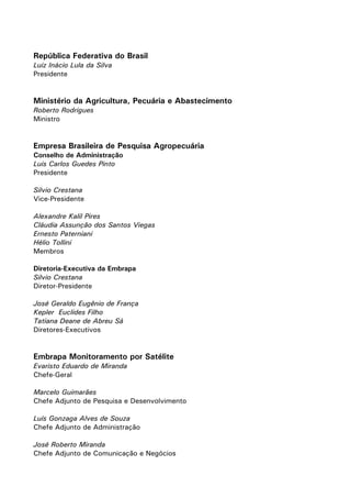 República Federativa do Brasil
Luiz Inácio Lula da Silva
Presidente

Ministério da Agricultura, Pecuária e Abastecimento
Roberto Rodrigues
Ministro

Empresa Brasileira de Pesquisa Agropecuária
Conselho de Administração
Luis Carlos Guedes Pinto
Presidente
Silvio Crestana
Vice-Presidente
Alexandre Kalil Pires
Cláudia Assunção dos Santos Viegas
Ernesto Paterniani
Hélio Tollini
Membros
Diretoria-Executiva da Embrapa
Silvio Crestana
Diretor-Presidente
José Geraldo Eugênio de França
Kepler Euclides Filho
Tatiana Deane de Abreu Sá
Diretores-Executivos

Embrapa Monitoramento por Satélite
Evaristo Eduardo de Miranda
Chefe-Geral
Marcelo Guimarães
Chefe Adjunto de Pesquisa e Desenvolvimento
Luís Gonzaga Alves de Souza
Chefe Adjunto de Administração
José Roberto Miranda
Chefe Adjunto de Comunicação e Negócios

 