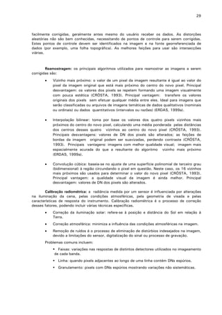 29

facilmente corrigidas, geralmente antes mesmo do usuário receber os dados. As distorções
aleatórias não são bem conhecidas, necessitando de pontos de controle para serem corrigidas.
Estes pontos de controle devem ser identificados na imagem e na fonte georreferenciada de
dados (por exemplo, uma folha topográfica). As melhores feições para usar são intersecções
viárias.

Reamostragem: os principais algoritmos utilizados para reamostrar as imagens a serem
corrigidas são:
•

Vizinho mais próximo: o valor de um pixel da imagem resultante é igual ao valor do
pixel da imagem original que está mais próximo do centro do novo pixel. Principal
desvantagem: os valores dos pixels se repetem formando uma imagem visualmente
com pouca estética (CRÓSTA, 1993). Principal vantagem: transfere os valores
originais dos pixels sem efetuar qualquer média entre eles. Ideal para imagens que
serão classificadas ou arquivos de imagens temáticas de dados qualitativos (nominais
ou ordinais) ou dados quantitativos (intervalos ou razões) (ERDAS, 1999a).

•

Interpolação bilinear: toma por base os valores dos quatro pixels vizinhos mais
próximos do centro do novo pixel, calculando uma média ponderada pelas distâncias
dos centros desses quatro vizinhos ao centro do novo pixel (CRÓSTA, 1993).
Principais desvantagens: valores de DN dos pixels são alterados; as feições de
bordas da imagem original podem ser suavizadas, perdendo contraste (CRÓSTA,
1993). Principais vantagens: imagens com melhor qualidade visual; imagem mais
espacialmente acurada do que a resultante do algoritmo vizinho mais próximo
(ERDAS, 1999a).

•

Convolução cúbica: baseia-se no ajuste de uma superfície polinomial de terceiro grau
(bidimensional) à região circundando o pixel em questão. Neste caso, os 16 vizinhos
mais próximos são usados para determinar o valor do novo pixel (CRÓSTA, 1993).
Principal vantagem: a qualidade visual da imagem é ainda melhor. Principal
desvantagem: valores de DN dos pixels são alterados.

Calibração radiométrica: a radiância medida por um sensor é influenciada por alterações
na iluminação da cena, pelas condições atmosféricas, pela geometria de visada e pelas
características de resposta do instrumento. Calibração radiométrica é o processo de correção
desses fatores, podendo incluir várias técnicas específicas.
•

Correção da iluminação solar: refere-se à posição e distância do Sol em relação à
Terra.

•

Correção atmosférica: minimiza a influência das condições atmosféricas na imagem.

•

Remoção de ruídos é o processo de eliminação de distúrbios indesejados na imagem,
devido a limitações do sensor, digitalização do sinal ou processo de gravação.

Problemas comuns incluem:
Faixas: variações nas respostas de distintos detectores utilizados no imageamento
de cada banda.
Linha: quando pixels adjacentes ao longo de uma linha contém DNs espúrios.
Granulamento: pixels com DNs espúrios mostrando variações não sistemáticas.

 