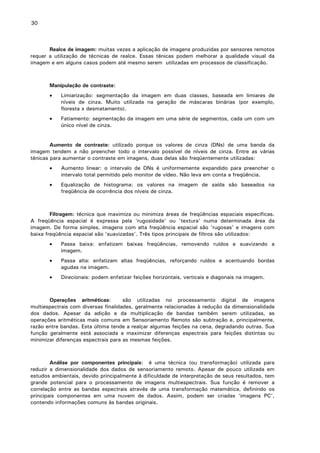 30

Realce de imagem: muitas vezes a aplicação de imagens produzidas por sensores remotos
requer a utilização de técnicas de realce. Essas ténicas podem melhorar a qualidade visual da
imagem e em alguns casos podem até mesmo serem utilizadas em processos de classificação.

Manipulação de contraste:
•

Limiarização: segmentação da imagem em duas classes, baseada em limiares de
níveis de cinza. Muito utilizada na geração de máscaras binárias (por exemplo,
floresta x desmatamento).

•

Fatiamento: segmentação da imagem em uma série de segmentos, cada um com um
único nível de cinza.

Aumento de contraste: utilizado porque os valores de cinza (DNs) de uma banda da
imagem tendem a não preencher todo o intervalo possível de níveis de cinza. Entre as várias
ténicas para aumentar o contraste em imagens, duas delas são freqüentemente utilizadas:
•

Aumento linear: o intervalo de DNs é uniformemente expandido para preencher o
intervalo total permitido pelo monitor de vídeo. Não leva em conta a freqüência.

•

Equalização de histograma: os valores na imagem de saída são baseados na
freqüência de ocorrência dos níveis de cinza.

Filtragem: técnica que maximiza ou minimiza áreas de freqüências espaciais específicas.
A freqüência espacial é expressa pela 'rugosidade' ou 'textura' numa determinada área da
imagem. De forma simples, imagens com alta freqüência espacial são 'rugosas' e imagens com
baixa freqüência espacial são 'suavizadas'. Três tipos principais de filtros são utilizados:
•

Passa baixa: enfatizam baixas freqüências, removendo ruídos e suavizando a
imagem.

•

Passa alta: enfatizam altas freqüências, reforçando ruídos e acentuando bordas
agudas na imagem.

•

Direcionais: podem enfatizar feições horizontais, verticais e diagonais na imagem.

Operações aritméticas:
são utilizadas no processamento digital de imagens
multiespectrais com diversas finalidades, geralmente relacionadas à redução da dimensionalidade
dos dados. Apesar da adição e da multiplicação de bandas também serem utilizadas, as
operações aritméticas mais comuns em Sensoriamento Remoto são subtração e, principalmente,
razão entre bandas. Esta última tende a realçar algumas feições na cena, degradando outras. Sua
função geralmente está associada a maximizar diferenças espectrais para feições distintas ou
minimizar diferenças espectrais para as mesmas feições.

Análise por componentes principais: é uma técnica (ou transformação) utilizada para
reduzir a dimensionalidade dos dados de sensoriamento remoto. Apesar de pouco utilizada em
estudos ambientais, devido principalmente à dificuldade de interpretação de seus resultados, tem
grande potencial para o processamento de imagens multiespectrais. Sua função é remover a
correlação entre as bandas espectrais através de uma transformação matemática, definindo os
principais componentes em uma nuvem de dados. Assim, podem ser criadas ‘imagens PC’,
contendo informações comuns às bandas originais.

 