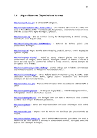 31

1.4. Alguns Recursos Disponíveis na Internet
http://www.earth.nasa.gov - O site da NASA: obrigatório.
http://www.research.umbc.edu/~tbenja1/umbc7/ - Uma iniciativa educacional da ASPRS com
apoio da NASA/NCGIA/ISPRS. Fotointerpretação, fotogrametria, sensoriamento remoto em meio
ambiente, processamento digital de imagens, aplicações.
http://www.asprs.org - Site da American Society for Photogrammetry & Remote Sensing,
incluindo uma seção de publicações.
http://dynamo.ecn.purdue.edu/~biehl/MultiSpec/
processamento de imagens.

-

Software

de

domínio

público

para

http://www.inpe.br - Página do INPE: software (Spring), produtos, serviços, centros de pesquisa
e grandes projetos.
http://www.dpi.inpe.br/spring/ - Página do Spring, software gratuito com funções de
processamento de imagens, análise espacial, modelagem numérica de terreno e consulta a
bancos de dados espaciais. Download do software e acesso a manuais, tutoriais, exemplos de
aplicações e banco de dados.
http://www.esdim.noaa.gov/NOAA-Catalog/ - Extenso catálogo com metadados administrados
pela US National Oceanic and Atmospheric Administration (NOAA).
http://www.eorc.nasda.go.jp/ - Site da National Space Development Agency (NASDA) / Earth
Observation Research Center (EORC), agência japonesa estabelecida para desenvolver
tecnologias em Sensoriamento Remoto.
http://www.class.noaa.gov/ - Arquivo online com acesso direto aos dados dos satélites NOAA e
DMSP.
http://www.spaceimaging.com – Site da Space Imaging EOSAT, contendo dados pancromáticos,
multiespectrais e radar de alta resolução espacial.
http://www.digitalglobe.com/ - Site da Digital Globe com dados e informações sobre o satélite
QuickBird e suas imagens de alta resolução espacial.
http://www.spot.com – Site da Spot Image Corporation com dados e informações sobre a série
SPOT.
http://www.erdas.com - Empresa líder de mercado em aplicativos para processamento de
imagens.
http://www.sat.cnpm.embrapa.br/ - Site da Embrapa Monitoramento por Satélite com dados e
informações de vários satélites e sensores de Sensoriamento Remoto. Aplicações, links para
diversos sites e exemplos de imagens.

 