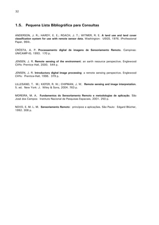 32

1.5. Pequena Lista Bibliográfica para Consultas
ANDERSON, J. R.; HARDY, E. E.; ROACH, J. T.; WITMER, R. E. A land use and land cover
classification system for use with remote sensor data. Washington: USGS, 1976. (Professional
Paper, 964).
CRÓSTA, A. P. Processamento digital de imagens de Sensoriamento Remoto. Campinas:
UNICAMP-IG, 1993. 170 p.
JENSEN, J. R. Remote sensing of the environment: an earth resource perspective. Englewood
Cliffs: Prentice Hall, 2000. 544 p.
JENSEN, J. R. Introductory digital image processing: a remote sensing perspective. Englewood
Cliffs: Prentice-Hall, 1996. 379 p.
LILLESAND, T. M.; KIEFER, R. W.; CHIPMAN, J. W. Remote sensing and image interpretation.
5. ed. New York: J. Wiley & Sons, 2004. 763 p.
MOREIRA, M. A. Fundamentos do Sensoriamento Remoto e metodologias de aplicação. São
José dos Campos: Instituto Nacional de Pesquisas Espaciais, 2001. 250 p.
NOVO, E. M. L. M. Sensoriamento Remoto: princípios e aplicações. São Paulo: Edgard Blücher,
1992. 308 p.

 