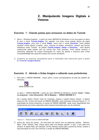 33

2. Manipulando Imagens Digitais e
Vetores

Exercício 1 - Criando pastas para armazenar os dados do Tutorial
1. Abra o Windows Explorer a partir do menu INICIAR do Windows e crie uma pasta no disco
C com o nome Tutorial_Imagine. Em seguida, crie duas novas pastas dentro da pasta
Tutorial_Imagine, uma com o nome Dados, outra com o nome Exercicios. Você poderá
escolher outros discos e pastas para arquivar os dados, entretanto, sempre que houver
referência neste Tutorial às pastas Tutorial_Imagine, Dados e Exercicios, você deverá
substituí-las pelas pastas com os nomes que você escolheu. Evite utilizar acentos e
caracteres especiais da Língua Portuguesa no nome de pastas e arquivos para evitar
incompatibilidade dos arquivos criados com outros softwares.
2. Transfira os arquivos necessários para a realização dos exercícios para a pasta
C:/Tutorial_Imagine/Dados

Exercício 2 - Abrindo o Erdas Imagine e editando suas preferências
1. Para abrir o ERDAS IMAGINE, clique sobre o ícone correspondente na área de trabalho do
Windows,

ERDAS IMAGINE 8.7.lnk

ou abra o ERDAS IMAGINE a partir do menu INICIAR do Windows. Acesso: Iniciar | Todos
os programas | Leica Geosystems GIS & Mapping | ERDAS IMAGINE 8.7.
Se o quadro Select Viewer Type for mostrado, marque a opção Classic Viewer e depois
clique em OK. A barra de ícones do ERDAS IMAGINE será mostrada conforme Figura 2.1. A
quantidade de ícones presentes no painel do ERDAS IMAGINE pode variar dependendo dos
componentes que foram adquiridos pela empresa licenciada para uso do software.

Figura 2.1 – Painel de ícones do ERDAS IMAGINE

2. Acima da barra de ícones, há uma barra de menus com as seguintes opções: Session,
Main, Tools, Utilities, Help. Clique sobre cada uma dessas opções e veja o que cada uma
oferece. A opção Help, por exemplo, irá lhe oferecer auxílio para o painel de ícones, acesso a
documentação on-line e lhe informar a versão do ERDAS IMAGINE.

 