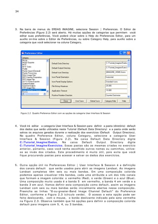 34

3. Na barra de menus do ERDAS IMAGINE, selecione Session | Preferences. O Editor de
Preferências (Figura 2.2) será aberto. Há muitas opções de categorias que permitem você
editar suas preferências. Você poderá clicar sobre o Help do Preferences Editor, para um
auxílio on-line sobre o Editor de Preferências, ou sobre Category Help, para auxílio sobre a
categoria que você selecionar na coluna Category.

Figura 2.2 Quadro Preference Editor com as opções da categoria User Interface & Session

4. Você irá editar a categoria User Interface & Session para definir a pasta (diretório) default
dos dados que serão utilizados neste Tutorial (Default Data Directory) e a pasta onde serão
salvos os arquivos gerados durante a realização dos exercícios (Default Output Directory).
No quadro Preference Editor, coluna Category, selecione a categoria User
Interface & Session (Figura 2.2). Na caixa Default Data Directory digite
C:/Tutorial_Imagine/Dados.
Na
caixa
Default
Output
Directory
digite
C:/Tutorial_Imagine/Exercicios. Essas pastas são as mesmas criadas no exercício
anterior, portanto, caso você tenha escolhido outros nomes ou caminhos, utilizeos ao invés dos citados. Este procedimento é muito útil, pois evita que você
fique procurando pastas para acessar e salvar os dados dos exercícios.
5. Outra opção útil no Preferences Editor | User Interface & Session é a definição
dos canais default que serão usados para abrir as imagens Landsat. As imagens
Landsat completas têm seis ou mais bandas. Em uma composição colorida
podemos apenas visualizar três bandas, cada uma atribuída a um dos três canais
que formam a imagem colorida: o vermelho (Red), o verde (Green) e o azul (Blue).
Uma composição muito usada é a banda 5 em vermelho, a banda 4 em verde e a
banda 3 em azul. Vamos definir esta composição como default, assim as imagens
Landsat com seis ou mais bandas serão inicialmente abertas nessa composição.
Preencha as linhas “6-ou-greater-Band Image Channel Default” do Preference
Editor, conforme a Figura 2.3 (círculo verde). O acesso a esta opção pode ser
feito deslocando, com o mouse, o botão deslizante indicado pela seta vermelha
na Figura 2.3. Observe também que há opções para definir a composição colorida
default para imagens com 5, 4, ou 3 bandas.

 