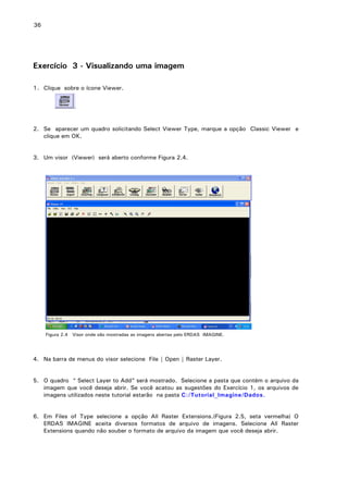 36

Exercício 3 - Visualizando uma imagem
1. Clique sobre o ícone Viewer.

2. Se aparecer um quadro solicitando Select Viewer Type, marque a opção Classic Viewer e
clique em OK.
3. Um visor (Viewer) será aberto conforme Figura 2.4.

Figura 2.4 Visor onde são mostradas as imagens abertas pelo ERDAS IMAGINE.

4. Na barra de menus do visor selecione File | Open | Raster Layer.
5. O quadro “ Select Layer to Add” será mostrado. Selecione a pasta que contém o arquivo da
imagem que você deseja abrir. Se você acatou as sugestões do Exercício 1, os arquivos de
imagens utilizados neste tutorial estarão na pasta C:/Tutorial_Imagine/Dados.
6. Em Files of Type selecione a opção All Raster Extensions.(Figura 2.5, seta vermelha) O
ERDAS IMAGINE aceita diversos formatos de arquivo de imagens. Selecione All Raster
Extensions quando não souber o formato de arquivo da imagem que você deseja abrir.

 