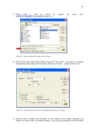 37

7. Clique
sobre
o
nome
do
arquivo
de
p219r076_7t20000617_z23_nn40.tif (Figura 2.5).

imagens

que

vamos

abrir:

Figura 2.5 – Quadro de seleção da imagem que será aberta

8. Antes do OK, clique sobre Raster Options (Figura 2.5, seta verde,). Um quadro com opções
de apresentação da imagem será mostrado. Assinale as mesmas opções da Figura 2.6.

Figura 2.6 – Quadro Select Layer to Add com as opções de exibição de uma imagem

9. Clique em OK. A imagem será mostrada no visor (Figura 2.7).A imagem mostrada é da
banda 4 do sensor ETM+ do satélite Landsat. É uma cena da órbita/ponto 217/076 obtida

 