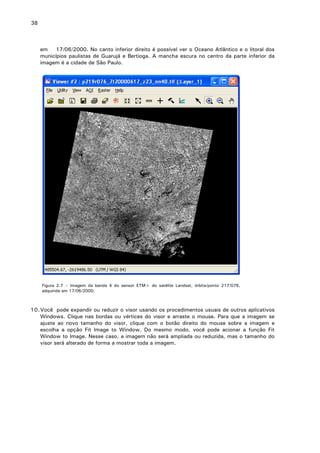 38

em
17/06/2000. No canto inferior direito é possível ver o Oceano Atlântico e o litoral dos
municípios paulistas de Guarujá e Bertioga. A mancha escura no centro da parte inferior da
imagem é a cidade de São Paulo.

Figura 2.7 – Imagem da banda 4 do sensor ETM+ do satélite Landsat, órbita/ponto 217/076,
adquirida em 17/06/2000.

10. Você pode expandir ou reduzir o visor usando os procedimentos usuais de outros aplicativos
Windows. Clique nas bordas ou vértices do visor e arraste o mouse. Para que a imagem se
ajuste ao novo tamanho do visor, clique com o botão direito do mouse sobre a imagem e
escolha a opção Fit Image to Window. Do mesmo modo, você pode acionar a função Fit
Window to Image. Nesse caso, a imagem não será ampliada ou reduzida, mas o tamanho do
visor será alterado de forma a mostrar toda a imagem.

 