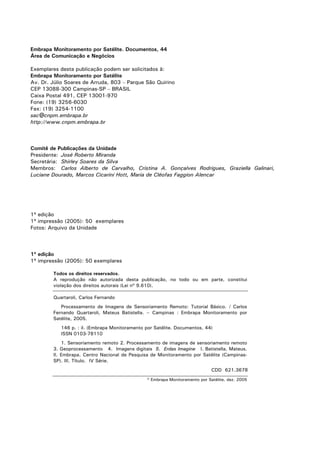 Embrapa Monitoramento por Satélite. Documentos, 44
Área de Comunicação e Negócios
Exemplares desta publicação podem ser solicitados à:
Embrapa Monitoramento por Satélite
Av. Dr. Júlio Soares de Arruda, 803 – Parque São Quirino
CEP 13088-300 Campinas-SP – BRASIL
Caixa Postal 491, CEP 13001-970
Fone: (19) 3256-6030
Fax: (19) 3254-1100
sac@cnpm.embrapa.br
http://www.cnpm.embrapa.br

Comitê de Publicações da Unidade
Presidente: José Roberto Miranda
Secretária: Shirley Soares da Silva
Membros: Carlos Alberto de Carvalho, Cristina A. Gonçalves Rodrigues, Graziella Galinari,
Luciane Dourado, Marcos Cicarini Hott, Maria de Cléofas Faggion Alencar

1ª edição
1ª impressão (2005): 50 exemplares
Fotos: Arquivo da Unidade

1ª edição
1ª impressão (2005): 50 exemplares
Todos os direitos reservados.
A reprodução não autorizada desta publicação, no todo ou em parte, constitui
violação dos direitos autorais (Lei nº 9.610).
Quartaroli, Carlos Fernando
Processamento de Imagens de Sensoriamento Remoto: Tutorial Básico. / Carlos
Fernando Quartaroli, Mateus Batistella. – Campinas : Embrapa Monitoramento por
Satélite, 2005.
146 p. : il. (Embrapa Monitoramento por Satélite. Documentos, 44)
ISSN 0103-78110
1. Sensoriamento remoto 2. Processamento de imagens de sensoriamento remoto
3. Geoprocessamento 4. Imagens digitais 5. Erdas Imagine I. Batistella, Mateus.
II. Embrapa. Centro Nacional de Pesquisa de Monitoramento por Satélite (CampinasSP). III. Título. IV Série.
CDD 621.3678
© Embrapa Monitoramento por Satélite, dez. 2005

 