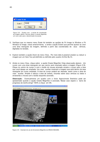 40

Figura 2.8 – Quadro com a escala de visualização
da imagem aberta. Permite alterar a escala digitando
um novo valor para o denominador da escala.

3. Verifique que no mesmo menu Scale há também as opções de Fit Image to Window e Fit
Window to Image, vistos anteriormente, e ainda a opção Extent que permite ajustar ao visor
uma área retangular da imagem, definida a partir das coordenadas de seus vértices,
digitadas no teclado.
4. Explore também a opção Zoom do menu View. Por meio dela é possível ampliar ou reduzir a
imagem por um fator fixo pré-definido ou definido pelo usuário (In/Out By X).
5. Ainda no menu View, clique sobre a opção Create Magnifier (Veja observação abaixo). Um
cursor com uma área retangular em seu centro será mostrado sobre a imagem (Figura 2.9).
Clique no centro do cursor e com o botão do mouse acionado arraste o cursor para a área
que você deseja ver ampliada. Um visor auxiliar mostrará a imagem que está dentro da área
retangular do cursor ampliada. A área do cursor poderá ser alterada, assim como a área do
visor auxiliar. Amplie e reduza a área de ambos, clicando sobre seus vértices ou lados e
arrastando o mouse com o botão esquerdo acionado.
Observação: Eventualmente um quadro com o título Approximate Statistics pode ser
apresentado quando a opção Create Magnifier é acionada. Nesse caso espere a barra de
progresso da tarefa atingir 100% e clique em OK.

Figura 2.9 – Exemplo de uso da ferramenta Magnifier do ERDAS IMAGINE.

 