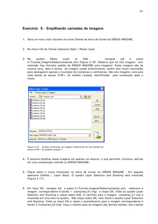 41

Exercício 5 - Empilhando camadas de imagens
1. Abra um novo visor clicando no ícone Viewer da barra de ícones do ERDAS IMAGINE.
2. No menu File do Viewer selecione Open | Raster Layer
3. No
quadro
Select
Layer
to
Add,
navegue
até
a
pasta
C:/Tutorial_Imagine/Dados/campinas_etm (Figura 2.10). Observe que há oito imagens com
extensão img (formato padrão do ERDAS IMAGINE para imagens). Estas imagens são da
mesma cena, data e sensor da imagem usada anteriormente, porém elas foram recortadas
para abrangerem apenas o município de Campinas e vizinhanças. São oito imagens, uma para
cada banda do sensor ETM+ do satélite Landsat, identificadas pela numeração após o
nome.

Figura 2.10 – Quadro mostrando as imagens disponíveis de oito bandas do
sensor ETM+ do satélite Landsat 7.

4. É possível empilhar essas imagens em apenas um arquivo, o que permitirá, inclusive, abri-las
em uma composição colorida no ERDAS IMAGINE.
5. Clique sobre o ícone Interpreter na barra de ícones do ERDAS IMAGINE . Em seguida
selecione Utilities | Layer Stack. O quadro Layer Selection and Stacking será mostrado
(Figura 2.11).
6. Em Input file navegue até a pasta C:/Tutorial_Imagine/Dados/campinas_etm, selecione a
imagem correspondente à banda 1 (campinas_b1.img) e clique OK. Volte ao quadro Layer
Selection and Stacking e clique sobre Add. O caminho para a imagem campinas_b1.img é
mostrada em uma lista no quadro. Não clique sobre OK, nem feche o quadro Layer Selection
and Stacking. Volte ao Input File e repita o procedimento para a imagem correspondente à
banda 2 (campinas_b2.img). Faça o mesmo para as imagens das demais bandas, até a banda

 