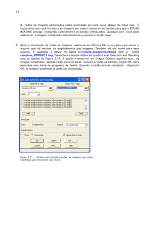 42

8. Todas as imagens adicionadas serão mostradas em uma caixa abaixo do Input File. É
importante que você introduza as imagens em ordem crescente de bandas para que o ERDAS
IMAGINE consiga interpretar corretamente as bandas introduzidas. Qualquer erro você pode
selecionar a imagem introduzida indevidamente e acionar o botão Clear.
7. Após a introdução de todas as imagens, selecione em Output File uma pasta para salvar o
arquivo que irá resultar do empilhamento das imagens. Também dê um nome para esse
arquivo. A sugestão é salvar na pasta C:/Tutorial_Imagine/Exercicios com o
nome
campinas_20000617.img. Preencha os demais dados do quadro Layer Selection and Stacking
com as opções da Figura 2.11. A opção Intersection em Output Options significa que, da
imagem empilhada, apenas farão parte as áreas comuns a todas as bandas. Clique OK. Será
mostrada uma barra de progresso da tarefa. Quando a tarefa estiver completa, clique em
OK. A imagem empilhada já pode ser visualizada.

Figura 2.11 – Quadro que permite escolher as imagens que serão
empilhadas pela ferramenta Layer Stack

 