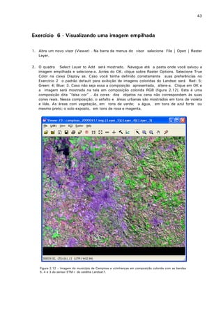 43

Exercício 6 - Visualizando uma imagem empilhada
1. Abra um novo visor (Viewer) . Na barra de menus do visor selecione File | Open | Raster
Layer.
2. O quadro Select Layer to Add será mostrado. Navegue até a pasta onde você salvou a
imagem empilhada e selecione-a. Antes do OK, clique sobre Raster Options. Selecione True
Color na caixa Display as. Caso você tenha definido corretamente suas preferências no
Exercício 2 o padrão default para exibição de imagens coloridas do Landsat será Red: 5;
Green: 4; Blue: 3. Caso não seja essa a composição apresentada, altere-a. Clique em OK e
a imagem será mostrada na tela em composição colorida RGB (figura 2.12). Esta é uma
composição dita "falsa cor" . As cores dos objetos na cena não correspondem às suas
cores reais. Nessa composição, o asfalto e áreas urbanas são mostrados em tons de violeta
e lilás. As áreas com vegetação, em tons de verde; a água, em tons de azul forte ou
mesmo preto; o solo exposto, em tons de rosa e magenta.

Figura 2.12 – Imagem do município de Campinas e vizinhanças em composição colorida com as bandas
5, 4 e 3 do sensor ETM+ do satélite Landsat7.

 