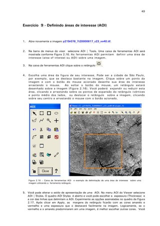 49

Exercício 9 - Definindo áreas de interesse (AOI)

1.

Abra novamente a imagem p219r076_7t20000617_z23_nn40.tif.

2.

Na barra de menus do visor selecione AOI | Tools. Uma caixa de ferramentas AOI será
mostrada conforme Figura 2.16. As ferramentas AOI permitem definir uma área de
interesse (area of interest ou AOI) sobre uma imagem.

3.

Na caixa de ferramentas AOI clique sobre o retângulo

4.

Escolha uma área da figura de seu interesse. Pode ser a cidade de São Paulo,
por exemplo, que se destaca bastante na imagem. Clique sobre um ponto da
imagem e com o botão do mouse acionado desenhe sua área de interesse
arrastando o mouse.
Ao soltar o botão do mouse, um retângulo estará
desenhado sobre a imagem (Figura 2.16). Você poderá expandir ou reduzir esta
área, clicando e arrastando sobre os pontos de expansão do retângulo (vértices
e ponto médio dos lados, ou deslocar o retângulo sobre a imagem, clicando
sobre seu centro e arrastando o mouse com o botão acionado.

Figura 2.16 – Caixa de ferramentas AOI
imagem utilizando a ferramenta retângulo.

.

e exemplo de delimitação de uma área de interesse

sobre uma

5. Você pode alterar o estilo de apresentação de uma AOI. No menu AOI do Viewer selecione
AOI | Styles. O quadro AOI Styles é aberto e você pode escolher a espessura (Thickness) e
a cor das linhas que delimitam a AOI. Experimente as opções assinaladas no quadro da Figura
2.17. Após clicar em Apply, as margens do retângulo ficarão com as cores amarelo e
vermelho e uma espessura que o destacará facilmente na imagem. Logicamente, se o
vermelho e o amarelo predominarem em uma imagem, é melhor escolher outras cores. Você

 