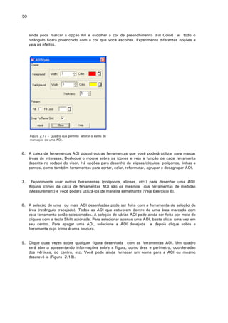 50

ainda pode marcar a opção Fill e escolher a cor de preenchimento (Fill Color) e todo o
retângulo ficará preenchido com a cor que você escolher. Experimente diferentes opções e
veja os efeitos.

Figura 2.17 – Quadro que permite alterar o estilo de
marcação de uma AOI.

6. A caixa de ferramentas AOI possui outras ferramentas que você poderá utilizar para marcar
áreas de interesse. Desloque o mouse sobre os ícones e veja a função de cada ferramenta
descrita no rodapé do visor. Há opções para desenho de elipses/círculos, polígonos, linhas e
pontos, como também ferramentas para cortar, colar, reformatar, agrupar e desagrupar AOI.
7.

Experimente usar outras ferramentas (polígonos, elipses, etc.) para desenhar uma AOI.
Alguns ícones da caixa de ferramentas AOI são os mesmos das ferramentas de medidas
(Measurement) e você poderá utilizá-los de maneira semelhante (Veja Exercício 8).

8. A seleção de uma ou mais AOI desenhadas pode ser feita com a ferramenta de seleção de
área (retângulo tracejado). Todos as AOI que estiverem dentro de uma área marcada com
esta ferramenta serão selecionadas. A seleção de várias AOI pode ainda ser feita por meio de
cliques com a tecla Shift acionada. Para selecionar apenas uma AOI, basta clicar uma vez em
seu centro. Para apagar uma AOI, selecione a AOI desejada e depois clique sobre a
ferramenta cujo ícone é uma tesoura.
9. Clique duas vezes sobre qualquer figura desenhada com as ferramentas AOI. Um quadro
será aberto apresentando informações sobre a figura, como área e perímetro, coordenadas
dos vértices, do centro, etc. Você pode ainda fornecer um nome para a AOI ou mesmo
descrevê-la (Figura 2.18).

 