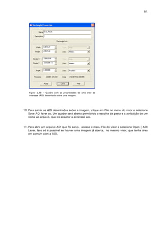51

Figura 2.18 – Quadro com as propriedades de uma área de
interesse (AOI) desenhada sobre uma imagem.

10. Para salvar as AOI desenhadas sobre a imagem, clique em File no menu do visor e selecione
Save AOI layer as. Um quadro será aberto permitindo a escolha da pasta e a atribuição de um
nome ao arquivo, que irá assumir a extensão aoi.
11. Para abrir um arquivo AOI que foi salvo, acesse o menu File do visor e selecione Open | AOI
Layer. Isso só é possível se houver uma imagem já aberta, no mesmo visor, que tenha área
em comum com a AOI.

 