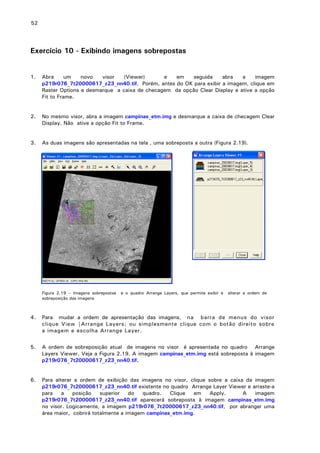 52

Exercício 10 - Exibindo imagens sobrepostas
1.

Abra
um
novo
visor
(Viewer)
e
em
seguida
abra
a
imagem
p219r076_7t20000617_z23_nn40.tif. Porém, antes do OK para exibir a imagem, clique em
Raster Options e desmarque a caixa de checagem da opção Clear Display e ative a opção
Fit to Frame.

2.

No mesmo visor, abra a imagem campinas_etm.img e desmarque a caixa de checagem Clear
Display. Não ative a opção Fit to Frame.

3.

As duas imagens são apresentadas na tela , uma sobreposta a outra (Figura 2.19).

Figura 2.19 – Imagens sobrepostas
sobreposição das imagens

e o quadro Arrange Layers, que permite exibir e

alterar a ordem de

4.

Para mudar a ordem de apresentação das imagens, na barra de menus do visor
clique View |Arrange Layers; ou simplesmente clique com o botão direito sobre
a imagem e escolha Arrange Layer.

5.

A ordem de sobreposição atual de imagens no visor é apresentada no quadro Arrange
Layers Viewer. Veja a Figura 2.19. A imagem campinas_etm.img está sobreposta à imagem
p219r076_7t20000617_z23_nn40.tif.

6.

Para alterar a ordem de exibição das imagens no visor, clique sobre a caixa da imagem
p219r076_7t20000617_z23_nn40.tif existente no quadro Arrange Layer Viewer e arraste-a
para
a
posição
superior
do
quadro.
Clique
em
Apply.
A
imagem
p219r076_7t20000617_z23_nn40.tif aparecerá sobreposta à imagem campinas_etm.img
no visor. Logicamente, a imagem p219r076_7t20000617_z23_nn40.tif, por abranger uma
área maior, cobrirá totalmente a imagem campinas_etm.img.

 