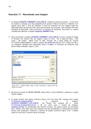 54

Exercício 11 - Recortando uma imagem
1. A imagem p219r076_7t20000617_z23_nn40.tif, utilizada no exercício anterior, é uma cena
do Landsat e abrange uma área geográfica bem grande. Pode-se recortá-la e trabalhar com
apenas parte dela, a área de interesse. A área de interesse de uma imagem pode ser
delimitada pelas ferramentas AOI vistas anteriormente. No momento, será utilizada uma área
retangular já delimitada, onde encontra-se o município de Campinas. Esta área é a mesma
utilizada para delimitar a imagem campinas_20000617.img.
2. Abra novamente a imagem p219r076_7t20000617_z23_nn40.tif e acione a opção Fit Image
to Window. No mesmo visor da imagem, clique no menu File e selecione Open | AOI
Layer.... No quadro
Select Layer to Add, navegue até a pasta dados do Tutorial
(C:Tutorial_Imaginedados) e abra o arquivo aoi_recorte.aoi (Figura 2.21). Clique em OK e
um retângulo tracejado será desenhado sobre a imagem. O município de Campinas está
dentro desse retângulo. (Figura 2.22).

Figura 2.21 – Quadro Select Layer to Add, mostrando o arquivo AOI que
deverá ser aberto

3. Na barra de ícones do ERDAS IMAGINE clique sobre o ícone DataPrep e selecione a opção
Subset Imagem
4. O quadro Subset será aberto conforme Figura 2.23. Em Input File, navegue até a pasta
C:/Tutorial_Imagine/Dados
e
selecione
a
imagem:
p219r076_7t20000617_z23_nn40.tif.
Em Output File, navegue até a
pasta
C:/Tutorial_Imagine/Exercicios e dê um nome para o recorte da imagem:
campinas_b4.img. As coordenadas dos vértices (corners) do recorte podem ser fornecidas
pelo teclado, mas neste caso será utilizada uma área pré-definida e o preenchimento desse
campo será automático. Preencha o restante do quadro conforme Figura 2.23 e depois
clique na caixa AOI, na parte inferior do quadro.

 