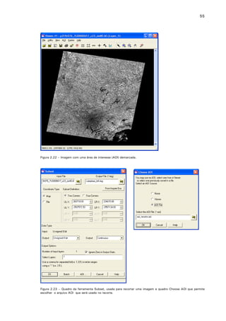 55

Figura 2.22 – Imagem com uma área de interesse (AOI) demarcada.

Figura 2.23 – Quadro da ferramenta Subset, usada para recortar uma imagem e quadro Choose AOI que permite
escolher o arquivo AOI que será usado no recorte.

 