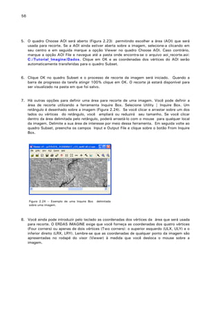 56

5. O quadro Choose AOI será aberto (Figura 2.23) permitindo escolher a área (AOI) que será
usada para recorte. Se a AOI ainda estiver aberta sobre a imagem, selecione-a clicando em
seu centro e em seguida marque a opção Viewer no quadro Choose AOI. Caso contrário,
marque a opção AOI File e navegue até a pasta onde encontra-se o arquivo aoi_recorte.aoi:
C:/Tutorial_Imagine/Dados. Clique em OK e as coordenadas dos vértices do AOI serão
automaticamente transferidas para o quadro Subset.
6. Clique OK no quadro Subset e o processo de recorte da imagem será iniciado. Quando a
barra de progresso da tarefa atingir 100% clique em OK. O recorte já estará disponível para
ser visualizado na pasta em que foi salvo.
7. Há outras opções para definir uma área para recorte de uma imagem. Você pode definir a
área de recorte utilizando a ferramenta Inquire Box. Selecione Utility | Inquire Box. Um
retângulo é desenhado sobre a imagem (Figura 2.24). Se você clicar e arrastar sobre um dos
lados ou vértices do retângulo, você ampliará ou reduzirá seu tamanho. Se você clicar
dentro da área delimitada pelo retângulo, poderá arrastá-lo com o mouse para qualquer local
da imagem. Delimite a sua área de interesse por meio dessa ferramenta. Em seguida volte ao
quadro Subset, preencha os campos Input e Output File e clique sobre o botão From Inquire
Box.

Figura 2.24 – Exemplo de uma Inquire Box
sobre uma imagem.

delimitada

8. Você ainda pode introduzir pelo teclado as coordenadas dos vértices da área que será usada
para recorte. O ERDAS IMAGINE exige que você forneça as coordenadas dos quatro vértices
(Four corners) ou apenas de dois vértices (Two corners): o superior esquerdo (ULX, ULY) e o
inferior direito (LRX, LRY). Lembre-se que as coordenadas de qualquer ponto da imagem são
apresentadas no rodapé do visor (Viewer) à medida que você desloca o mouse sobre a
imagem.

 