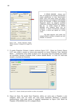 58

O ERDAS IMAGINE
oferece uma
série de categorias de projeções pré-definidas
usadas globalmente ou para determinados
países. Caso você queira utilizar uma delas,
basta selecionar uma categoria (UTM WGS84
South, por exemplo) e depois uma Projeção
(Projection) dentro da categoria escolhida
(UTM Zone 23 Range 48-42W, por exemplo).
Não há
na versão original do ERDAS
IMAGINE uma categoria Brazil com as
projeções e datuns normalmente utilizados
no Brasil, a menos que alguém já a tenha
criado.
Na etapa seguinte, será criada uma
categoria Brazil e incluída a projeção que será
utilizada no exercício.

Figura 2.26 – Quadro Reproject Images.
Permite escolher a projeção da imagem de
saída.

7. O quadro Projection Chooser é aberto conforme Figura 2.27. Clique em Custom (Figura
2.27, seta verde) e acesse os menus para preencher as caixas Projection Type, Spheroid
Name, ... exatamente como estão na Figura 2.27. Há muitos tipos de projeção que podem
ser escolhidos. Escolha a Projeção UTM, o datum SAD69 (Brazil) e o fuso 23, onde está
situado o município de Campinas.

Figura 2.27 – Quadro utilizado para escolher ou editar uma projeção

8. Clique em Save. No quadro Save Projection, defina um nome para a Projeção e uma
categoria. Salve com um nome que você possa facilmente identificar a projeção
posteriormente. Você pode aceitar a sugestão apresentada na Figura 2.28: Nome da
Projeção: UTM_SAD69_Fuso 23 e categoria Brazil.

 