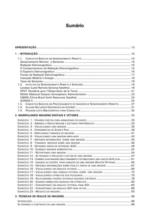 Sumário

APRESENTAÇÃO ............................................................................................................ 13
1 – INTRODUÇÃO .......................................................................................................... 15
1.1. CONCEITOS BÁSICOS EM SENSORIAMENTO REMOTO ........................................................ 15
Sensoriamento Remoto e Sensores ............................................................................ 15
Radiação Eletromagnética .......................................................................................... 15
O Comportamento da Radiação Eletromagnética ........................................................... 15
O Espectro Eletromagnético ....................................................................................... 16
Fontes de Radiação Eletromagnética ........................................................................... 17
Interação Matéria e Energia ........................................................................................ 19
Tipos de Sensores..................................................................................................... 19
1.2. SATÉLITES DE SENSORIAMENTO REMOTO E SENSORES ...................................................... 19
Landsat (Land Remote Sensing Satellite)...................................................................... 19
SPOT (Système pour l'Observation de la Terre) ............................................................ 21
NOAA (National Oceanic Atmospheric Administration) .................................................. 23
CBERS (China-Brazil Earth Resources Satellite) ............................................................. 24
IKONOS II ................................................................................................................ 25
1.3. CONCEITOS BÁSICOS EM PROCESSAMENTO DE IMAGENS DE SENSORIAMENTO REMOTO.............. 27
1.4. ALGUNS RECURSOS DISPONÍVEIS NA INTERNET ............................................................... 31
1.5. PEQUENA LISTA BIBLIOGRÁFICA PARA CONSULTAS .......................................................... 32
2. MANIPULANDO IMAGENS DIGITAIS E VETORES ........................................................... 33
EXERCÍCIO 1 - CRIANDO PASTAS PARA ARMAZENAR OS DADOS ................................................... 33
EXERCÍCIO 2 - ABRINDO O ERDAS IMAGINE E EDITANDO PREFERÊNCIAS .......................................... 33
EXERCÍCIO 3 - VISUALIZANDO UMA IMAGEM .......................................................................... 36
EXERCÍCIO 4 - FERRAMENTAS DE ZOOM E PAN ....................................................................... 39
EXERCÍCIO 5 - EMPILHANDO CAMADAS DE IMAGENS ................................................................ 41
EXERCÍCIO 6 - VISUALIZANDO UMA IMAGEM EMPILHADA ........................................................... 43
EXERCÍCIO 7 - OBTENDO INFORMAÇÕES SOBRE UMA IMAGEM..................................................... 45
EXERCÍCIO 8 - TOMANDO MEDIDAS SOBRE UMA IMAGEM .......................................................... 46
EXERCÍCIO 9 - DEFININDO ÁREAS DE INTERESSE (AOI) .............................................................. 49
EXERCÍCIO 10 - EXIBINDO IMAGENS SOBREPOSTAS ................................................................... 52
EXERCÍCIO 11 - RECORTANDO UMA IMAGEM .......................................................................... 54
EXERCÍCIO 12 - ALTERANDO A PROJEÇÃO E DATUM DE UMA IMAGEM ............................................ 57
EXERCÍCIO 13 - EXIBINDO DUAS IMAGENS SIMULTANEAMENTE E ESTABELECENDO UMA LIGAÇÃO ENTRE ELAS ............ 61
EXERCÍCIO 14 - USANDO AS OPÇÕES PARA EXIBIÇÃO DE UMA IMAGEM (RASTER OPTIONS) ................. 64
EXERCÍCIO 15 - OBTENDO INFORMAÇÕES SOBRE PIXELS E ÁREAS DE UMA IMAGEM ............................ 67
EXERCÍCIO 16 - VISUALIZANDO UM ARQUIVO VETORIAL ............................................................. 69
EXERCÍCIO 17 - VISUALIZANDO UMA CAMADA VETORIAL SOBRE UMA IMAGEM ................................ 73
EXERCÍCIO 18 - VISUALIZANDO ATRIBUTOS DOS POLÍGONOS ....................................................... 75
EXERCÍCIO 19 - SELECIONANDO FEIÇÕES VETORIAIS SEGUNDO CRITÉRIOS ....................................... 78
EXERCÍCIO 20 - USANDO SIMBOLOGIA BASEADA EM ATRIBUTOS................................................... 80
EXERCÍCIO 21 - CONVERTENDO UM ARQUIVO VETORIAL PARA AOI ............................................... 83
EXERCÍCIO 22 - CONVERTENDO UM ARQUIVO AOI PARA VETOR ................................................... 88
EXERCÍCIO 23 - MOSAICO DE IMAGENS ................................................................................. 93
3. TÉCNICAS DE REALCE DE IMAGENS ............................................................................ 98
INTRODUÇÃO ................................................................................................................. 98
ALTERANDO O CONTRASTE DE UMA IMAGEM ........................................................................... 99

 