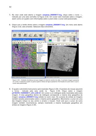 62

7. No visor onde está aberta a imagem campinas_20000617.img, clique sobre o ícone +,
indicado por uma seta vermelha na Figura 2.32. Um cursor será mostrado sobre a imagem,
assim como um quadro com informações sobre o pixel onde o cursor está posicionado.
8. Clique com o botão direito sobre a imagem campinas_20000617.img. Um menu será aberto
(Figura 2.32, seta amarela). Selecione Geo Link/Unlink.

Figura 2.32 – Exibição simultânea de duas imagens na tela do monitor de vídeo. A primeira imagem apresenta
um cursor. O pequeno quadro na parte superior direita da figura apresenta informações do pixel sobre o qual o
cursor está posicionado.

9. O quadro Link/Unlink Instructions será mostrado (Figura 2.33). O ponteiro do mouse assumirá
a forma
indicada pela seta verde na
Figura 2.33. Clique sobre a imagem
p219r076_7t20000617_z23_nn40.tif. Um cursor e um retângulo serão mostrados sobre esta
imagem. A área geográfica dentro do retângulo corresponde a mesma área geográfica da
imagem campinas_20000617.img exibida no outro visor. Os cursores de ambas as imagens
também estarão posicionados sobre o mesmo ponto geográfico. Movimente o cursor em uma
das imagens (clique no seu centro e arraste o mouse). Você verá que o cursor da outra
imagem também movimenta-se, sempre mostrando a mesma localização geográfica em
ambas as imagens (Figura 2.34).

 