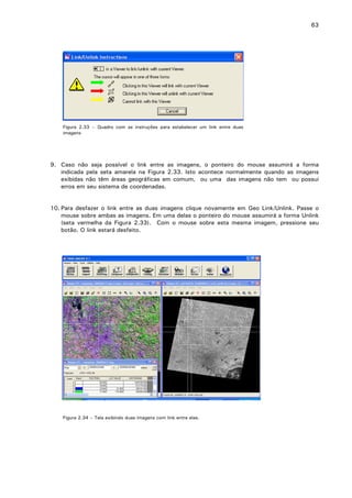 63

Figura 2.33 – Quadro com as instruções para estabelecer um link entre duas
imagens

9. Caso não seja possível o link entre as imagens, o ponteiro do mouse assumirá a forma
indicada pela seta amarela na Figura 2.33. Isto acontece normalmente quando as imagens
exibidas não têm áreas geográficas em comum, ou uma das imagens não tem ou possui
erros em seu sistema de coordenadas.
10. Para desfazer o link entre as duas imagens clique novamente em Geo Link/Unlink. Passe o
mouse sobre ambas as imagens. Em uma delas o ponteiro do mouse assumirá a forma Unlink
(seta vermelha da Figura 2.33). Com o mouse sobre esta mesma imagem, pressione seu
botão. O link estará desfeito.

Figura 2.34 – Tela exibindo duas imagens com link entre elas.

 
