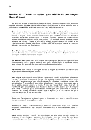 64

Exercício 14 - Usando as opções
(Raster Options)

para exibição de uma imagem

Ao abrir uma imagem, quando Raster Options é clicado, são mostradas uma série de opções
dispostas em menus ou caixas de checagem que você pode escolher ou ativar. Algumas delas já
foram usadas em exercícios anteriores. Veja o que cada opção pode oferecer:
Orient Image to Map System: quando sua caixa de checagem está ativada (com um x), o
visor exibirá a imagem de acordo com o sistema de coordenadas geográficas associado ao
arquivo da imagem, com o norte apontando sempre para a parte superior da tela. Quando a
caixa está desativada, o visor exibirá a imagem segundo o sistema de coordenadas da
imagem (número de colunas e linhas) com o ponto (0,0) ocupando sempre o vértice superior
esquerdo da imagem. Quando a exibição da imagem em coordenadas da imagem e em
coordenadas geográficas é coincidente, o ERDAS IMAGINE apresenta a caixa de checagem
ativada e não permite sua desativação.
Clear Display (Limpar Exibição): se sua caixa de checagem estiver ativada e uma nova
imagem for carregada, a imagem corrente será removida do visor. Desative a caixa de
checagem quando quiser sobrepor imagens.
Set Viewer Extent: usado para exibir apenas parte da imagem. Permite você especificar as
coordenadas do vértice superior esquerdo e do vértice inferior direito da porção da imagem
a ser exibida. Um quadro é aberto para a introdução das coordenadas.
Fit to Frame: com a caixa de checagem ativada, a imagem é aumentada ou reduzida para
ajustar-se ao tamanho da janela do visor.
Data Scaling: uma ampliação de contraste é executada na imagem antes que ela seja exibida
na tela. A ampliação de contraste altera o valor atribuído a cada pixel da imagem, porém
este valor é alterado apenas para exibição na tela. Os valores de arquivo da imagem não
são alterados. A ampliação de contraste é aplicada para os valores entre duas vezes o
desvio padrão abaixo e acima da média. A faixa de valores dentro desse intervalo é
redistribuída para ocupar toda a faixa de valores disponíveis (0 a 255 no caso de imagens
com 8 bits). Se desejar que o contraste seja aplicado para uma outra faixa de valores, a
caixa do Data Scaling deverá ser ativada. Veja na Figura 2.6 a faixa default em que o
contraste é aplicado no ERDAS IMAGINE.
Background Transparent: o fundo da imagem ou de qualquer outro arquivo matricial torna-se
transparente quando esta opção é ativada.
Zoom by: se a opção Fit to Frame estiver desativada, você poderá entrar com a razão de
zoom para a imagem e ela será mostrada ampliada no visor. A ampliação poderá ser de 2X,
4X ou mais.
Using: permite escolher o método de reamostragem que será usado quando a imagem for
ampliada. A nova imagem, resultante da ampliação, tem os valores de seus pixels
recalculados por meio de um algoritmo. Os principais algoritmos de reamostragem são:

 