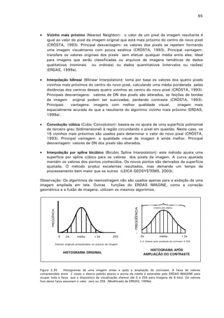 65

•

Vizinho mais próximo (Nearest Neighbor): o valor de um pixel da imagem resultante é
igual ao valor do pixel da imagem original que está mais próximo do centro do novo pixel
(CRÓSTA, 1993). Principal desvantagem: os valores dos pixels se repetem formando
uma imagem visualmente com pouca estética (CRÓSTA, 1993). Principal vantagem:
transfere os valores originais dos pixels sem efetuar qualquer média entre eles. Ideal
para imagens que serão classificadas ou arquivos de imagens temáticas de dados
qualitativos (nominais
ou ordinais) ou dados quantitativos (intervalos ou razões)
(ERDAS, 1999a).

•

Interpolação bilinear (Bilinear Interpolation): toma por base os valores dos quatro pixels
vizinhos mais próximos do centro do novo pixel, calculando uma média ponderada pelas
distâncias dos centros desses quatro vizinhos ao centro do novo pixel (CRÓSTA, 1993).
Principais desvantagens: valores de DN dos pixels são alterados, as feições de bordas
da imagem original podem ser suavizadas, perdendo contraste (CRÓSTA, 1993).
Principais
vantagens: imagens com melhor qualidade visual,
imagem mais
espacialmente acurada do que a resultante do algoritmo vizinho mais próximo (ERDAS,
1999a).

•

Convolução cúbica (Cubic Convolution): baseia-se no ajuste de uma superfície polinomial
de terceiro grau (bidimensional) à região circundando o pixel em questão. Neste caso, os
16 vizinhos mais próximos são usados para determinar o valor do novo pixel (CRÓSTA,
1993). Principal vantagem: a qualidade visual da imagem é ainda melhor. Principal
desvantagem: valores de DN dos pixels são alterados.

•

Interpolação por spline bicúbico (Bicubic Spline Interpolation): este método ajusta uma
superfície por spline cúbico para os valores dos pixels da imagem. A curva ajustada
mantém os valores dos pontos conhecidos. Os novos pontos são derivados da superfície
ajustada. O método produz excelentes resultados, mas demanda um tempo de
processamento bem maior que os outros (LEICA GEOSYSTEMS, 2003).

Observação: Os algoritmos de reamostragem não são usados apenas para a exibição de uma
imagem ampliada em tela. Outras
funções do ERDAS IMAGINE, como a correção
geométrica e a fusão de imagens, utilizam os mesmos algoritmos.

FREQÜÊNCIA

FREQÜÊENCIA

maioria dos dados

0

-2s

média

+2s

255

Valores originais armazenados no arquivo da imagem

HISTOGRAMA ORIGINAL

-2s
0

média

+2s

Valores após ampliação de contraste

255

HISTOGRAMA APÓS
AMPLIAÇÃO DO CONTRASTE

Figura 2.35
Histogramas de uma imagem antes e após a ampliação de contraste. A faixa de valores
compreendida entre 2 vezes o desvio padrão abaixo e acima da média é estendida pelo ERDAS IMAGINE para
ocupar toda a faixa que o dispositivo de visualização oferece (de 0 a 255 para imagens de 8 bits). Os valores
fora desta faixa assumem o valor zero ou 255 (Modificado de ERDAS, 1999a).

 
