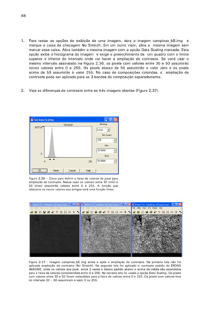 66

1.

Para testar as opções de exibição de uma imagem, abra a imagem campinas_b8.img e
marque a caixa de checagem No Stretch. Em um outro visor, abra a mesma imagem sem
marcar essa caixa. Abra também a mesma imagem com a opção Data Scaling marcada. Esta
opção exibe o histograma da imagem e exige o preenchimento de um quadro com o limite
superior e inferior do intervalo onde vai haver a ampliação de contraste. Se você usar o
mesmo intervalo assinalado na Figura 2.36, os pixels com valores entre 30 e 50 assumirão
novos valores entre 0 e 255. Os pixels abaixo de 50 assumirão o valor zero e os pixels
acima de 50 assumirão o valor 255. No caso de composições coloridas, a ampliação de
contraste pode ser aplicada para as 3 bandas da composição separadamente.

2.

Veja as diferenças de contraste entre as três imagens abertas (Figura 2.37).

Figura 2.36 – Caixa para definir a faixa de valores de pixel para
ampliação do contraste. Nesse caso os valores entre 30 (min) e
50 (max) assumirão valores entre 0 e 255. A função que
relaciona os novos valores aos antigos será uma função linear.

Figura 2.37 - Imagem campinas_b8 img antes e após a ampliação de contraste. Na primeira tela não foi
aplicada ampliação de contraste (No Stretch). Na segunda tela foi aplicado o contraste padrão do ERDAS
IMAGINE, onde os valores dos pixel entre 2 vezes o desvio padrão abaixo e acima da média são estendidos
para a faixa de valores compreendida entre 0 e 255. Na terceira tela foi usada a opção Data Scaling. Os pixels
com valores entre 30 e 50 foram estendidos para a faixa de valores entre 0 e 255. Os pixels com valores fora
do intervalo 30 – 60 assumiram o valor 0 ou 255.

 