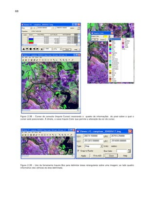68

Figura 2.38 – Cursor de consulta (Inquire Cursor) mostrando o quadro de informações do pixel sobre o qual o
cursor está posicionado. À direita, a caixa Inquire Color que permite a alteração da cor do cursor.

Figura 2.39 – Uso da ferramenta Inquire Box para delimitar áreas retangulares sobre uma imagem; ao lado quadro
informativo dos vértices da área delimitada.

 