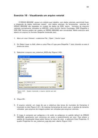 69

Exercício 16 - Visualizando um arquivo vetorial
O ERDAS IMAGINE possui um módulo que trabalha com dados vetoriais, permitindo fazer
a integração de dados matriciais (raster) com dados vetoriais. As ferramentas vetoriais do
ERDAS IMAGINE são baseadas no modelo de dados da ESRI, assim, formatos de arquivos
vetoriais normalmente utilizados no ARCGIS, como ArcInfo Vector Coverages, ESRI Shapefile e
ESRI SDE Vectors podem ser usados no ERDAS IMAGINE sem conversões. Neste exercício será
aberto um arquivo no formato Shapefile (extensão shp).
1. Abra um visor (Viewer) e selecione File | Open | Vector Layer
2. Em Select Layer to Add, altere a caixa Files of type para Shapefile (*.shp) clicando na seta à
direita da caixa.
3. Selecione o arquivo uso_cobertura_WGS.shp (Figura 2.40).

Figura 2.40 – Quadro mostrando o arquivo vetorial que será
aberto.

4. Clique OK.
5. O arquivo vetorial, um mapa de uso e cobertura das terras do município de Campinas é
mostrado na tela (Figura 2.41). As mesmas ferramentas de zoom, pan, e ajustes de tamanho
utilizadas para arquivos de imagens podem ser utilizadas para arquivos vetoriais.
6. O mapa é composto por polígonos e irá exibir os polígonos no padrão default do ERDAS
IMAGINE, geralmente com contornos em preto e preenchimento em azul. Para alterar o
padrão de visualização clique sobre Vector no menu do visor e selecione View Properties. O
quadro Properties for uso_cobertura_wgs.shp será aberto (Figura 2.42)

 