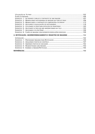 UTILIZAÇÃO DE FILTROS ................................................................................................. 102
FUSÃO DE IMAGENS ....................................................................................................... 106
EXERCÍCIO 1 - ALTERANDO O BRILHO E CONTRASTE DE UMA IMAGEM .......................................... 107
EXERCÍCIO 2 - MANIPULANDO HISTOGRAMAS DE IMAGENS EM TONS DE CINZA ............................... 108
EXERCÍCIO 3 - MANIPULANDO O CONTRASTE DE COMPOSIÇÕES COLORIDAS .................................. 113
EXERCÍCIO 4 - APLICANDO A EQUALIZAÇÃO DE HISTOGRAMAS .................................................. 118
EXERCÍCIO 5 - UTILIZANDO FILTROS PARA DETECÇÃO DE FRONTEIRAS .......................................... 120
EXERCÍCIO 6 - APLICANDO FILTROS EM UMA IMAGEM EXIBIDA NA TELA ........................................ 122
EXERCÍCIO 7 - APLICANDO O FILTRO CRISP .......................................................................... 126
EXERCÍCIO 8 - FUSÃO DE IMAGENS COM DIFERENTES RESOLUÇÕES ESPACIAIS. ............................... 128
4. RETIFICAÇÃO, GEORREFERENCIAMENTO E REGISTRO DE IMAGENS ............................. 132
INTRODUÇÃO ............................................................................................................... 132
EXERCÍCIO 1 - PREPARANDO IMAGENS PARA RETIFICAÇÃO ....................................................... 133
EXERCÍCIO 2 - ADQUIRINDO PONTOS DE CONTROLE ................................................................ 137
EXERCÍCIO 3 - INSERINDO PONTOS DE CHECAGEM .................................................................. 142
EXERCÍCIO 4 - REAMOSTRANDO UMA IMAGEM ...................................................................... 143
EXERCÍCIO 5 - EXIBINDO A IMAGEM RETIFICADA.................................................................... 145
REFERÊNCIAS............................................................................................................... 146

 