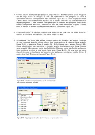 71

7. Como o arquivo é composto por polígonos, clique na caixa de checagem da opção Polygon e
em All, logo abaixo de Polygon. A cor de representação dos polígonos no visor é
apresentada na caixa correspondente (seta vermelha, Figura 2.42 ). Clique no pequeno ícone
à direita dessa caixa (seta amarela, Figura 2.42) e escolha uma outra cor para representar as
feições poligonais. O ideal é utilizar cor apenas para o contorno dos polígonos e deixar seu
interior transparente. Para isso, selecione na lista de cores disponíveis a opção Outlined
black, e marque as demais opções presentes na caixa conforme a Figura 2.42.
8. Clique em Apply. O arquivo vetorial será mostrado na tela com um novo aspecto:
apenas o contorno das feições, em preto (Figura 2.42).
9. A espessura das linhas das feições também podem ser alteradas. No quadro Properties
for..uso_cobertura_wgs.shp. clique sobre a lista popup próxima à caixa All (seta amarela,
Figura 2.42) e selecione Other. O quadro Fill Style Chooser será aberto (Figura 2.43).
Clique sobre Custom (seta vermelha) e marque a caixa de checagem Auto Apply Changes
(seta amarela). Não marque a opção Use Solid Color. Marque a opção Use Outline e clique no
ícone existente próximo a esta opção (seta azul, Figura 2.43). Há uma série de cores
disponíveis para a visualização do contorno dos polígonos, entretanto, escolha Other. O
quadro Line Style Chooser será aberto.(Figura 2.44).

Figura 2.43 – Quadro usado para definir a cor de preenchimento
e de contorno das feições vetoriais

Figura 2.44 – Opções para alterações de formato, cor e espessura das linhas

 