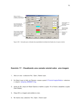 73

Clique na caixa de
checagem para selecionar
as feições que serão exibidas

Use as listas popup para
alterar as propriedades de
exibição de cada feição
(forma, tamanho, cor, etc.)

Permite escolher a cor
em que serão
destacadas as feições
selecionadas
Clique para exibir
apenas as feições
selecionadas

Clique em apply para aplicar
os novos estilos às feições
vetoriais ou marque Auto
Aplly Changes para que as
alterações sejam
automáticas

Clique para usar
simbologia
baseada em
atributos

Figura 2.46 – Instruções para a alteração das propriedades de exibição das feições de um arquivo vetorial.

Exercício 17 - Visualizando uma camada vetorial sobre uma imagem

1.

Abra um visor e selecione File | Open | Raster Layer.

2.

Em Select Layer to Add, em Filename acesse a pasta C:/Tutorial Imagine/Dados e selecione
o arquivo campinas_20000617.img.

3.

Antes do OK, clique em Raster Options e habilite a opção Fit to Frame e desabilite a opção
Clear Display.

4.

Clique OK e a imagem será exibida no visor.

5.

No mesmo visor, selecione File | Open | Vector Layer

 