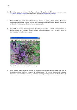 74

6.

Em Select Layer to Add, em File Type selecione Shapefile. Em Filename acesse a pasta
C:/Tutorial Imagine/Exercicios e selecione o arquivo uso_cobertura_wgs.shp.

7.

Antes do OK, clique em Vector Options. Não marque a opção Clear Display. Marque a
opção Use Symbology. Clique em Set. No quadro Choose Symbology, abra o arquivo de
simbologia (*.evs) que você salvou no exercício anterior.

8.

Clique OK em Choose Symbology e em Select layer to Add e a camada correspondente ao
arquivo vetorial será mostrada sobre a camada matricial (Imagem). Veja, na Figura 2.47, a
aparência das camadas sobrepostas.

Figura 2.47 - Feições vetoriais sobrepostas a uma imagem.

9.

Você poderá alterar cores e formas de exibição das feições vetoriais para que elas se
destaquem melhor sobre a imagem. O procedimento é o mesmo descrito no exercício
anterior. É conveniente que apenas o contorno dos polígonos seja exibido (opção Outlined...)

 